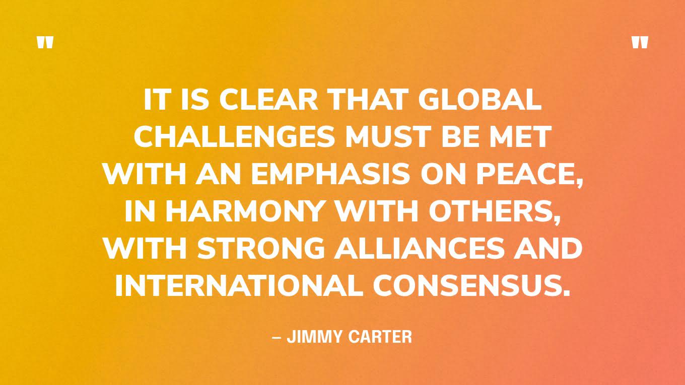 “It is clear that global challenges must be met with an emphasis on peace, in harmony with others, with strong alliances and international consensus.” — Jimmy Carter, The Nobel Peace Prize Lecture