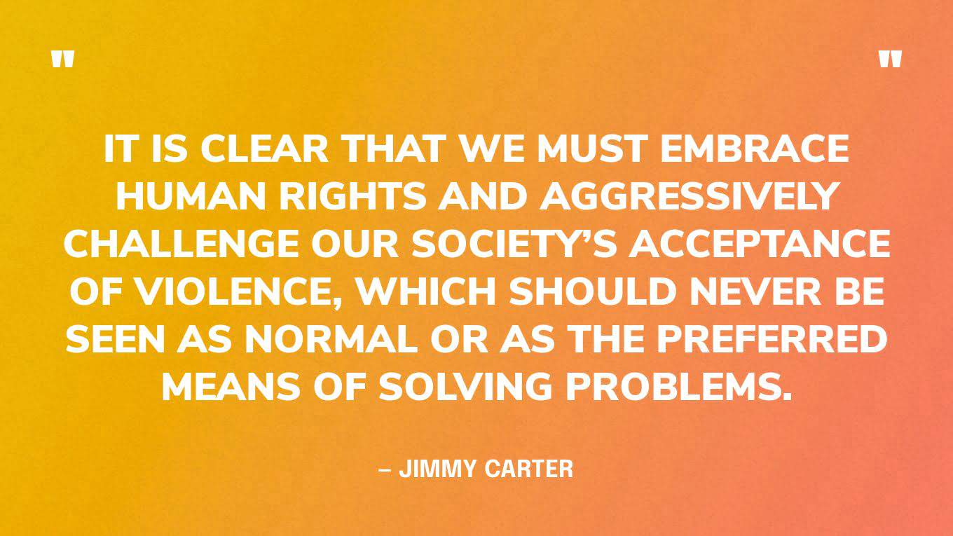 “It is clear that we must embrace human rights and aggressively challenge our society’s acceptance of violence, which should never be seen as normal or as the preferred means of solving problems.” — Jimmy Carter, in a 2016 speech at the Center's annual Human Rights Defenders Forum