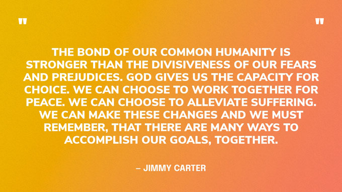 “The bond of our common humanity is stronger than the divisiveness of our fears and prejudices. God gives us the capacity for choice. We can choose to work together for peace. We can choose to alleviate suffering. We can make these changes and we must remember, that there are many ways to accomplish our goals, together.” — Jimmy Carter, in a speech at the 2016 meeting of the Coalition for Operational Research on Neglected Tropical Diseases