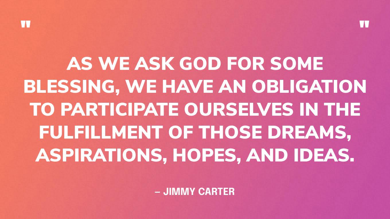 “As we ask God for some blessing, we have an obligation to participate ourselves in the fulfillment of those dreams, aspirations, hopes, and ideas.” ― Jimmy Carter, Through the Year with Jimmy Carter: 366 Daily Meditations from the 39th President‍