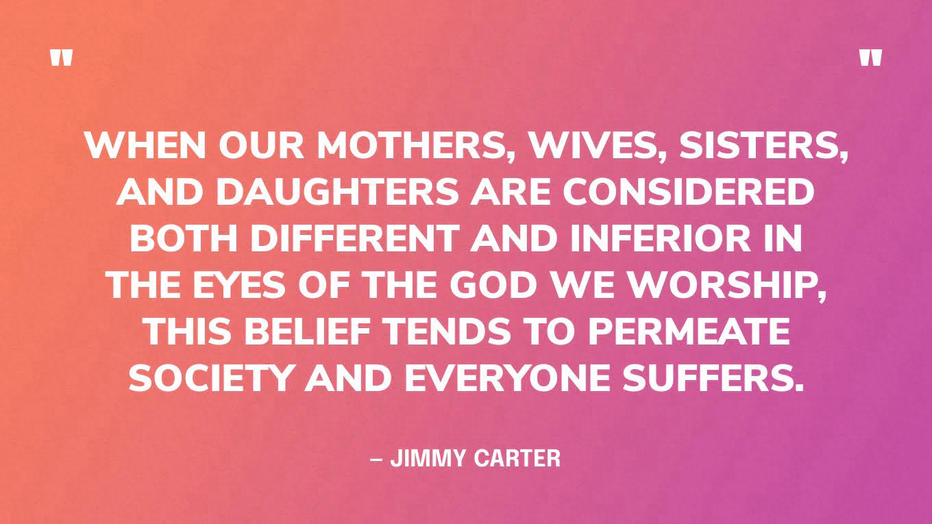 “When our mothers, wives, sisters, and daughters are considered both different and inferior in the eyes of the God we worship, this belief tends to permeate society and everyone suffers.” — Jimmy Carter, A Call to Action: Women, Religion, Violence, and Power