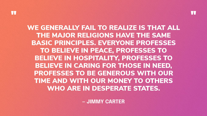 “We generally fail to realize is that all the major religions have the same basic principles. Everyone professes to believe in peace, professes to believe in hospitality, professes to believe in caring for those in need, professes to be generous with our time and with our money to others who are in desperate states.” — Jimmy Carter, in an interview for The Elders 