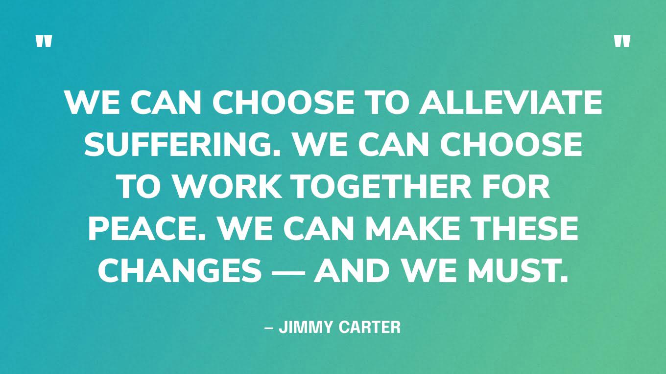 “We can choose to alleviate suffering. We can choose to work together for peace. We can make these changes — and we must. ” — Jimmy Carter