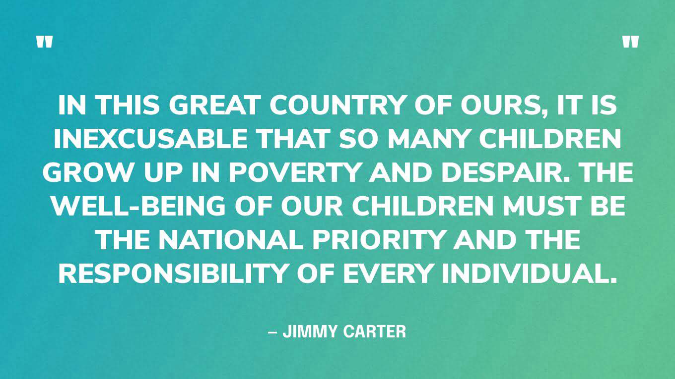 “In this great country of ours, it is inexcusable that so many children grow up in poverty and despair. The well-being of our children must be the national priority and the responsibility of every individual.” — Jimmy Carter