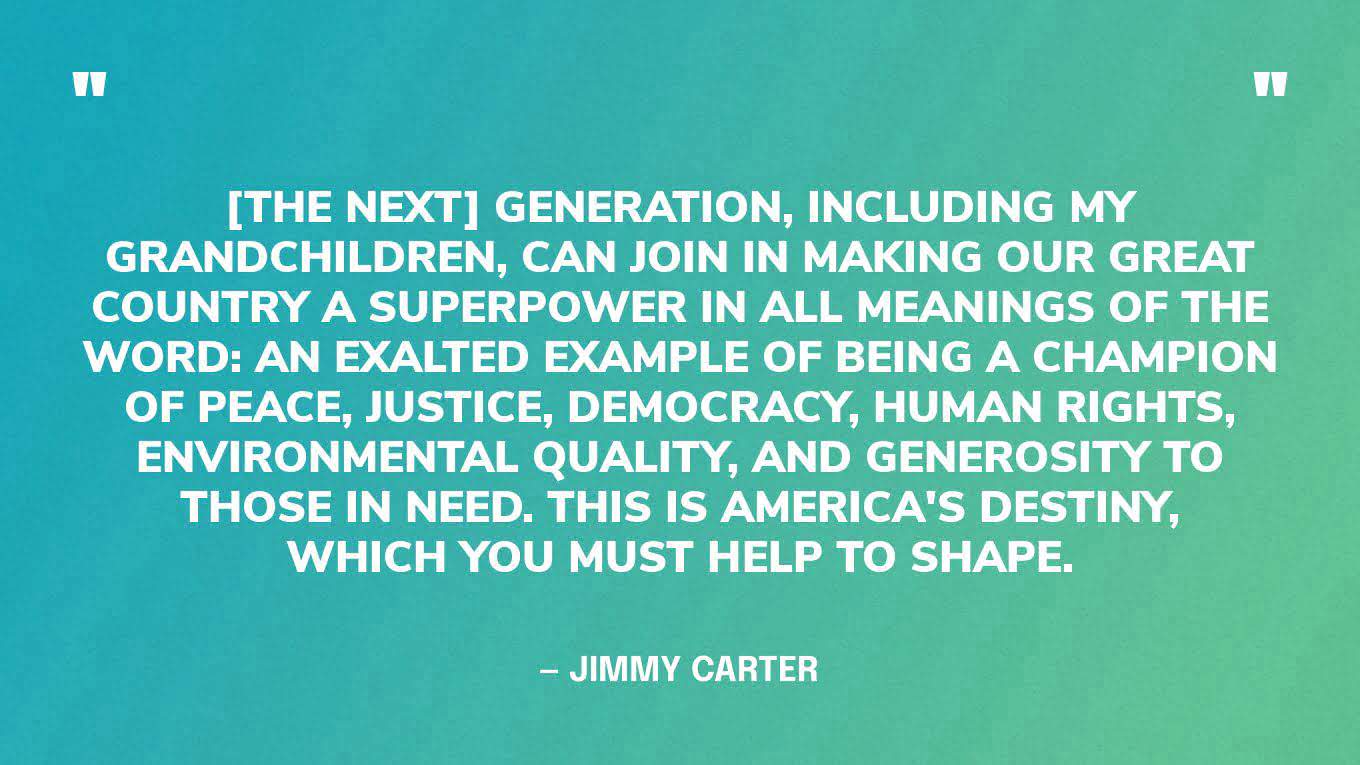 “[The next] generation, including my grandchildren, can join in making our great country a superpower in all meanings of the word: an exalted example of being a champion of peace, justice, democracy, human rights, environmental quality, and generosity to those in need. This is America's destiny, which you must help to shape.” — Jimmy Carter