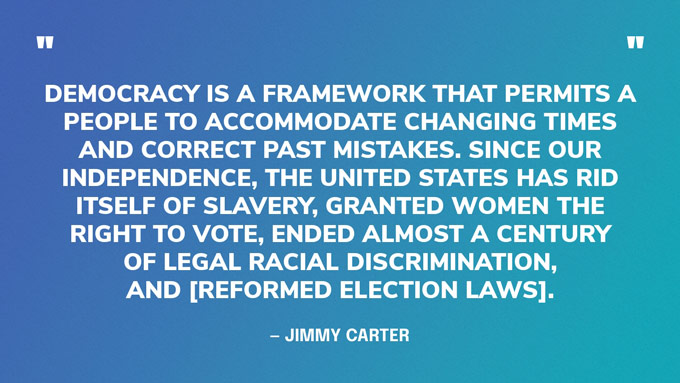 “Democracy is a framework that permits a people to accommodate changing times and correct past mistakes. Since our independence, the United States has rid itself of slavery, granted women the right to vote, ended almost a century of legal racial discrimination, and [reformed election laws].” — Jimmy Carter, in a speech from Cuba