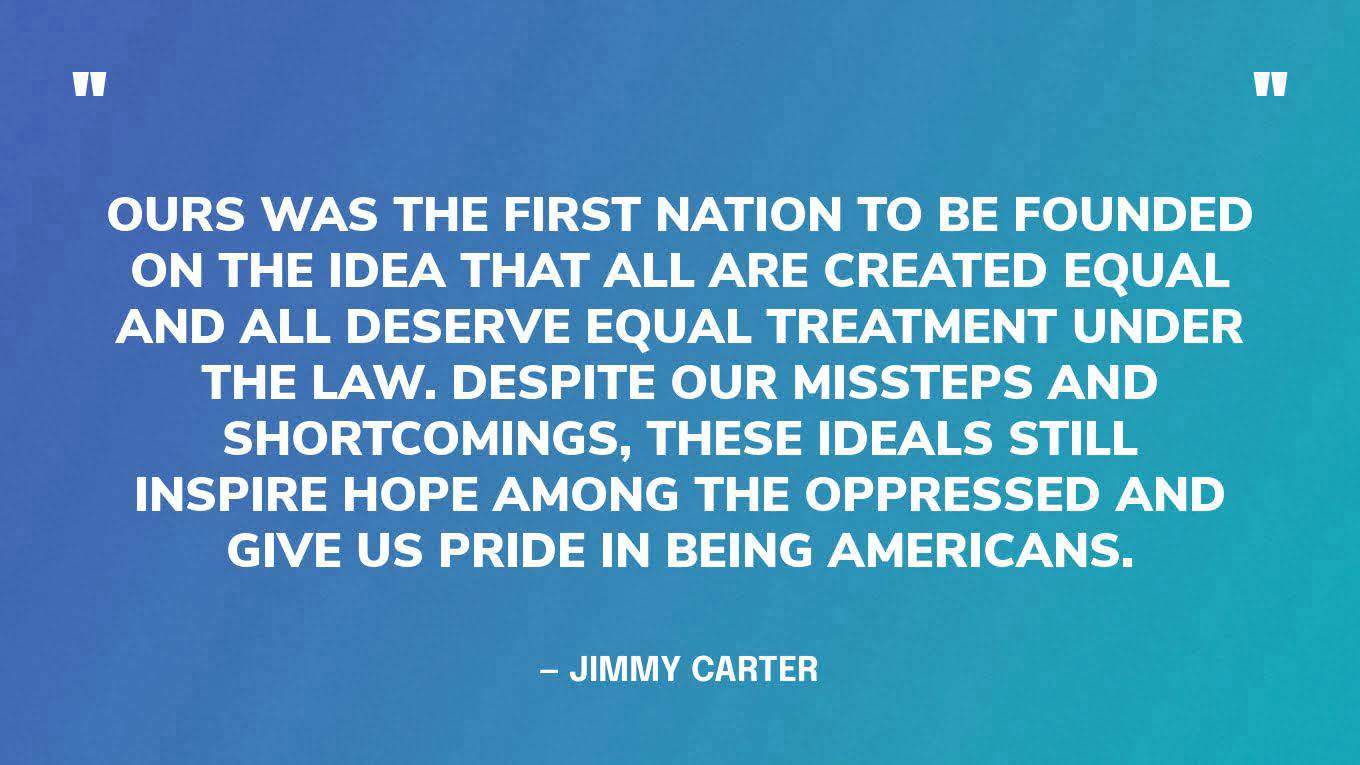 “Ours was the first nation to be founded on the idea that all are created equal and all deserve equal treatment under the law. Despite our missteps and shortcomings, these ideals still inspire hope among the oppressed and give us pride in being Americans.”  — Jimmy Carter, in an op-ed in the Wall Street Journal