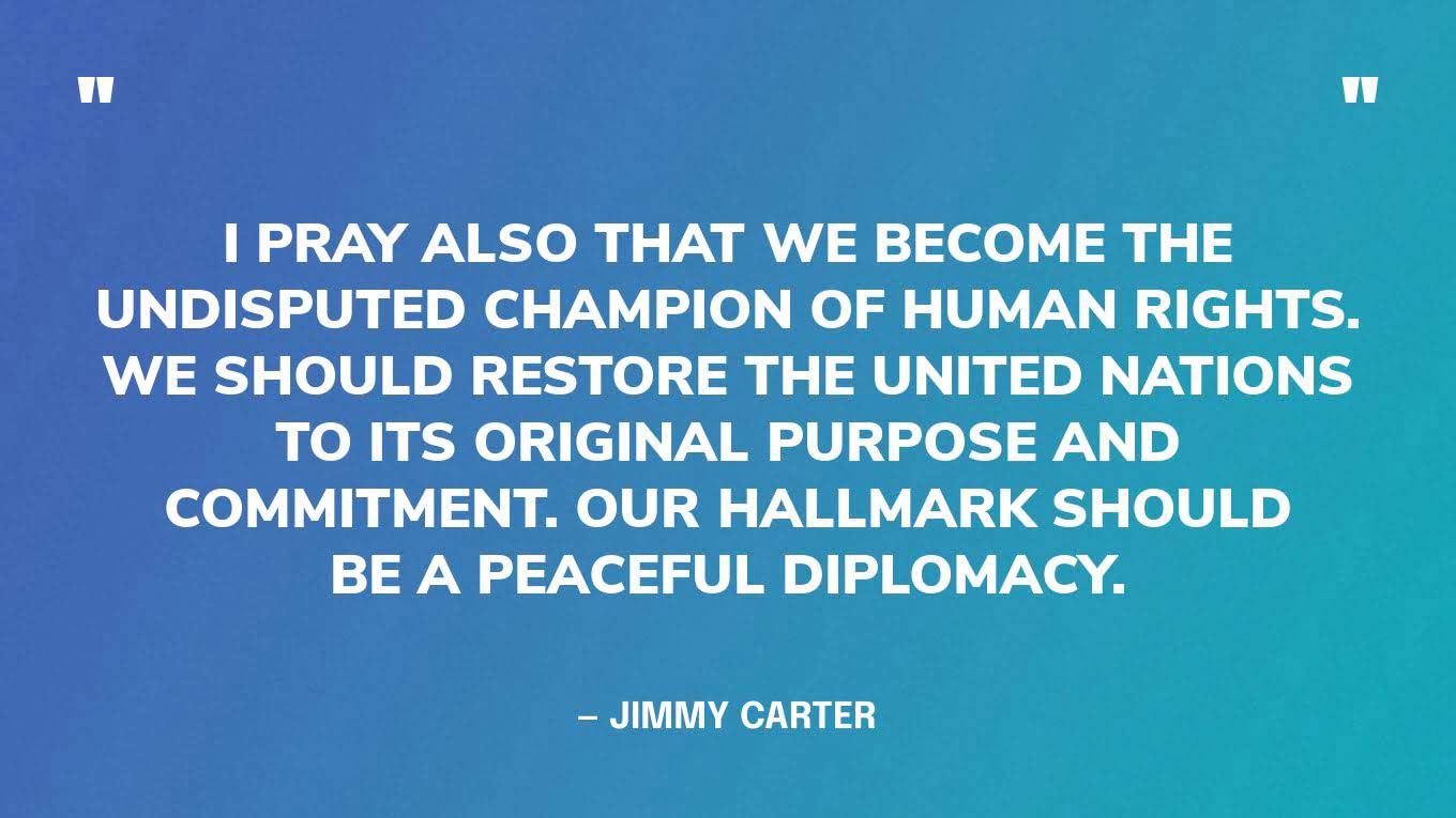 "I pray also that we become the undisputed champion of human rights. We should restore the United Nations to its original purpose and commitment. Our hallmark should be a peaceful diplomacy.” — Jimmy Carter, in a 2016 speech at the Center's annual Human Rights Defenders Forum