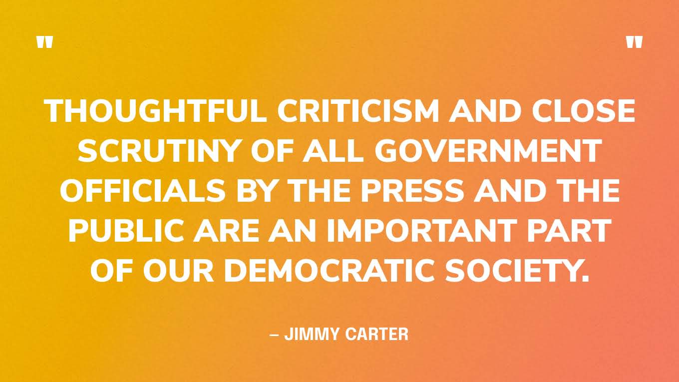 “Thoughtful criticism and close scrutiny of all government officials by the press and the public are an important part of our democratic society.” — Jimmy Carter, in his Farewell Address 