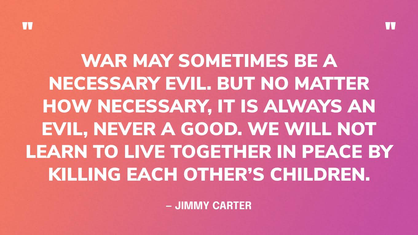 “War may sometimes be a necessary evil. But no matter how necessary, it is always an evil, never a good. We will not learn to live together in peace by killing each other’s children.” — Jimmy Carter, The Nobel Peace Prize Lecture