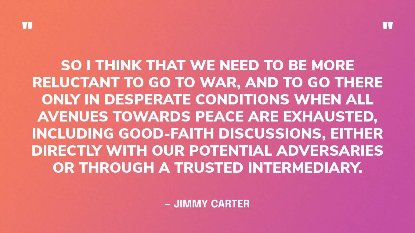“So I think that we need to be more reluctant to go to war, and to go there only in desperate conditions when all avenues towards peace are exhausted, including good-faith discussions, either directly with our potential adversaries or through a trusted intermediary.” — Jimmy Carter, in an interview for The Elders  