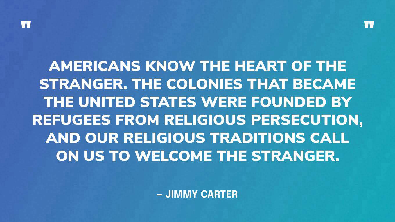 “Americans know the heart of the stranger. The colonies that became the United States were founded by refugees from religious persecution, and our religious traditions call on us to welcome the stranger.” — Jimmy Carter, in a statement commemorating the anniversary of the Refugee Act of 1980