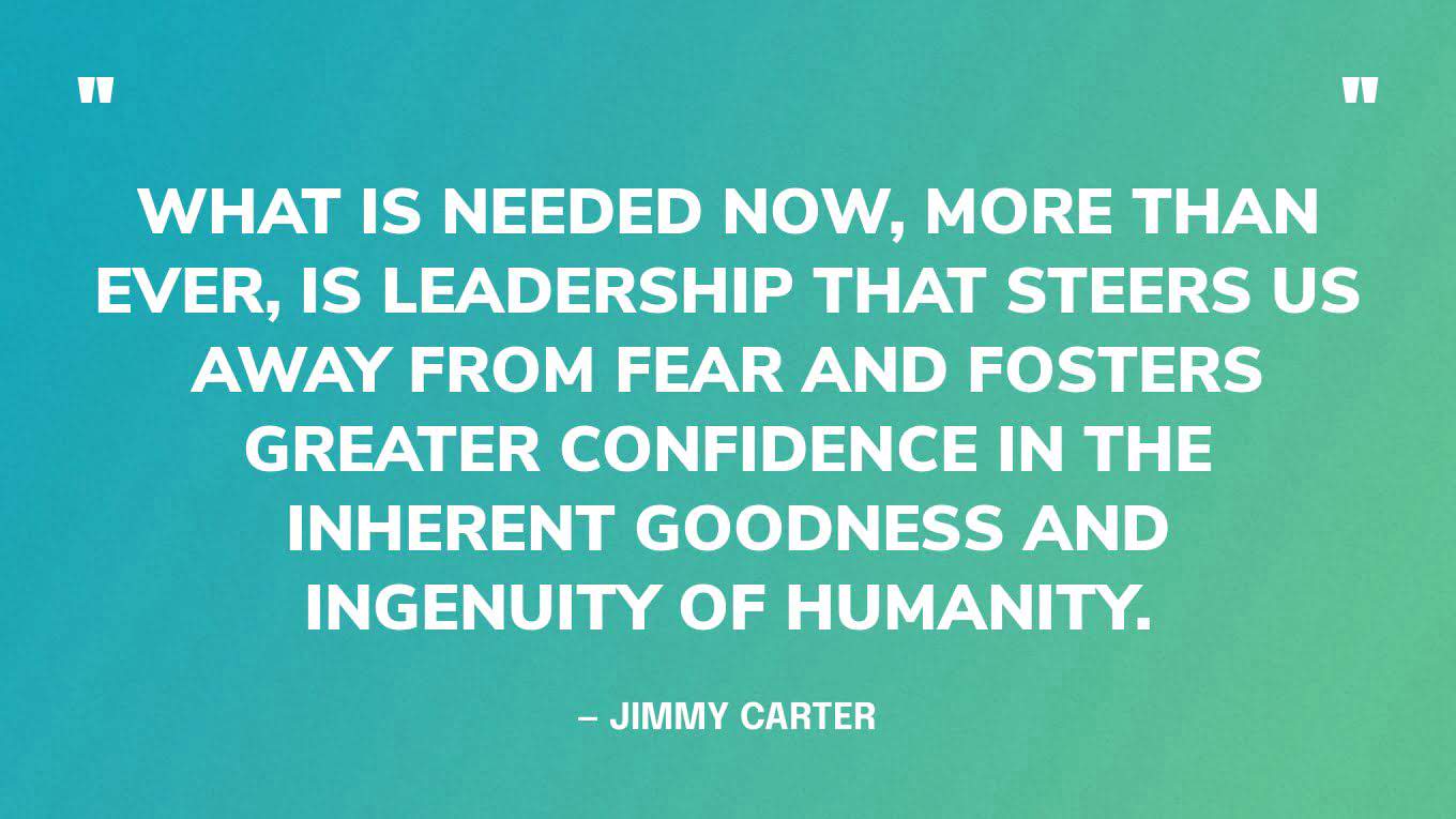 “What is needed now, more than ever, is leadership that steers us away from fear and fosters greater confidence in the inherent goodness and ingenuity of humanity.” — Jimmy Carter, in a 2016 speech at the Center's annual Human Rights Defenders Forum