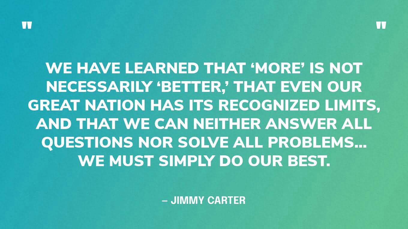 “We have learned that ‘more’ is not necessarily ‘better,’ that even our great nation has its recognized limits, and that we can neither answer all questions nor solve all problems... we must simply do our best.” — Jimmy Carter