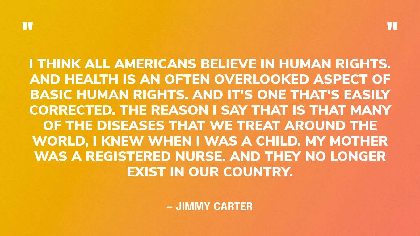 “I think all Americans believe in human rights. And health is an often overlooked aspect of basic human rights. And it's one that's easily corrected. The reason I say that is that many of the diseases that we treat around the world, I knew when I was a child. My mother was a registered nurse. And they no longer exist in our country.” — Jimmy Carter