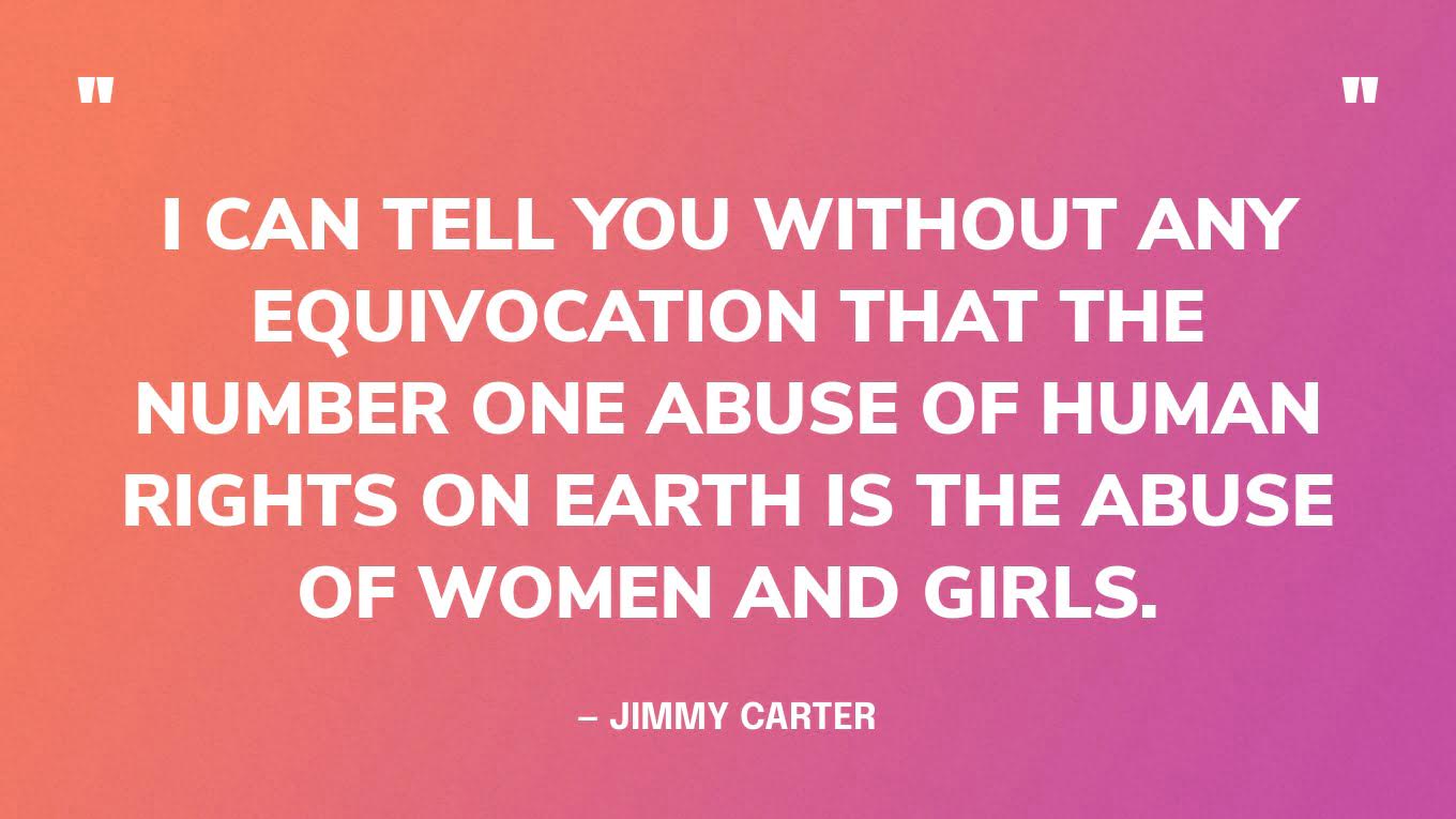 “I can tell you without any equivocation that the number one abuse of human rights on Earth is the abuse of women and girls.” — Jimmy Carter, in his TEDWomen talk