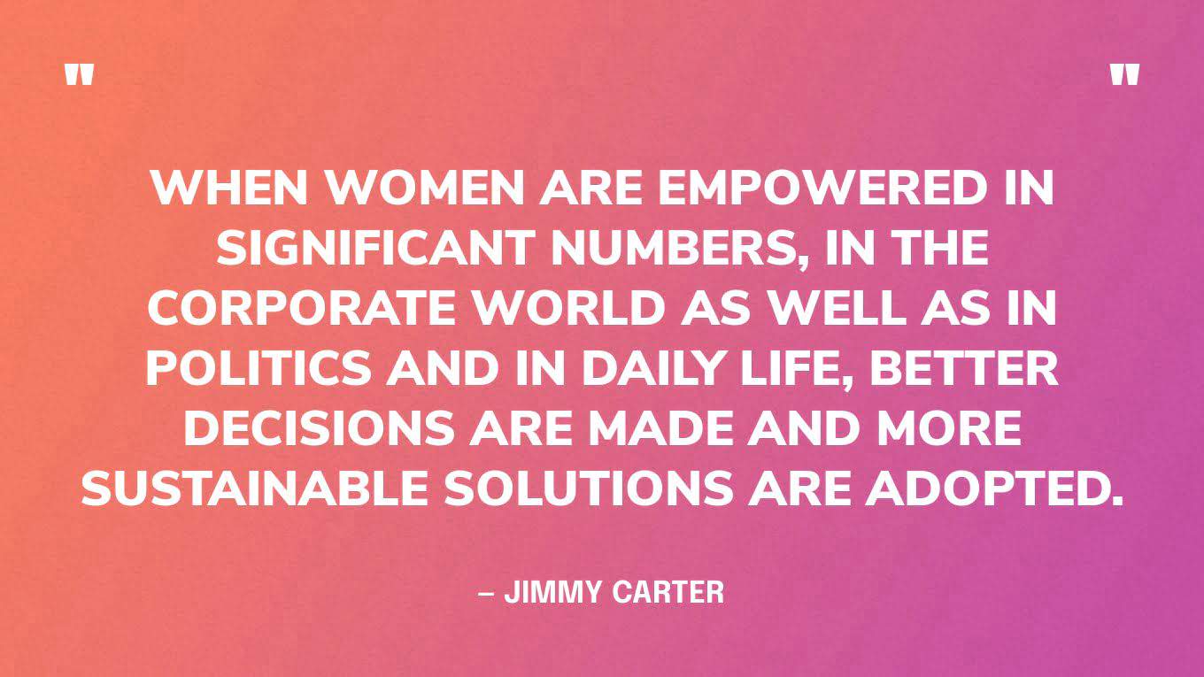 “When women are empowered in significant numbers, in the corporate world as well as in politics and in daily life, better decisions are made and more sustainable solutions are adopted.” — Jimmy Carter, in a 2016 speech at the Center's annual Human Rights Defenders Forum