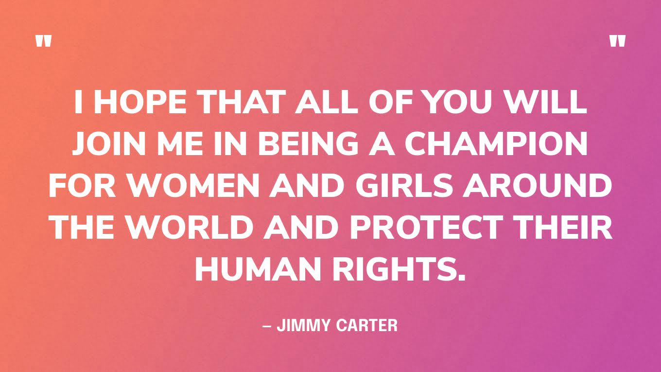 “I hope that all of you will join me in being a champion for women and girls around the world and protect their human rights.”— Jimmy Carter, in his TEDWomen talk