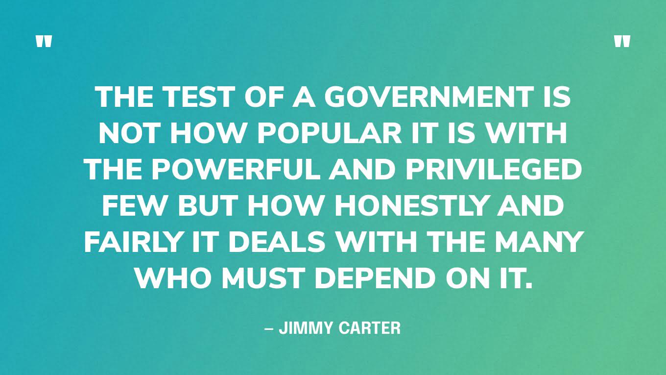 “The test of a government is not how popular it is with the powerful and privileged few but how honestly and fairly it deals with the many who must depend on it.” — Jimmy Carter