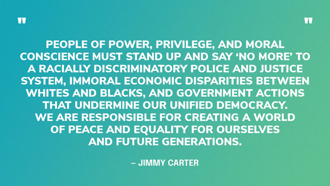 “People of power, privilege, and moral conscience must stand up and say ‘no more’ to a racially discriminatory police and justice system, immoral economic disparities between whites and blacks, and government actions that undermine our unified democracy. We are responsible for creating a world of peace and equality for ourselves and future generations.” — Jimmy Carter