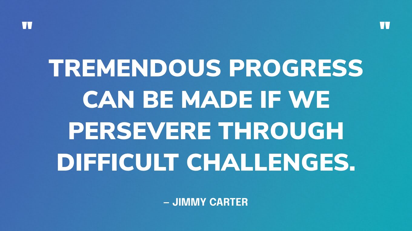 “Tremendous progress can be made if we persevere through difficult challenges.” — Jimmy Carter