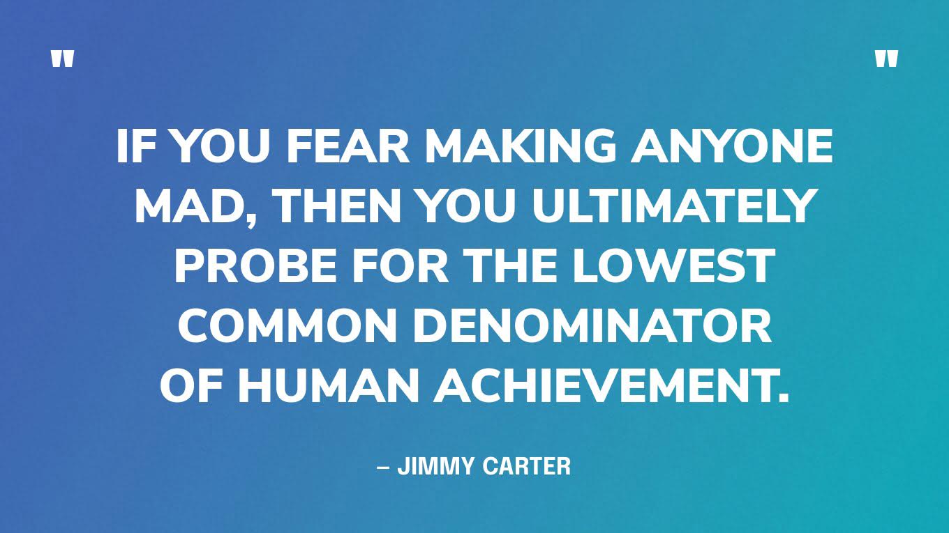 “If you fear making anyone mad, then you ultimately probe for the lowest common denominator of human achievement.” — Jimmy Carter