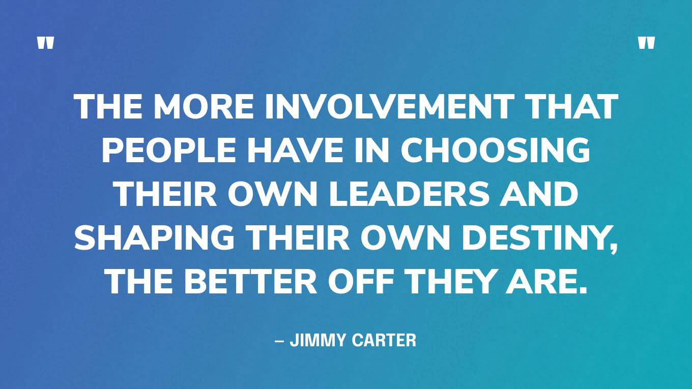 “The more involvement that people have in choosing their own leaders and shaping their own destiny, the better off they are.” — Jimmy Carter, in an interview for The Elders 