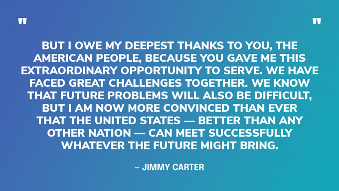 “But I owe my deepest thanks to you, the American people, because you gave me this extraordinary opportunity to serve. We have faced great challenges together. We know that future problems will also be difficult, but I am now more convinced than ever that the United States — better than any other nation — can meet successfully whatever the future might bring.” — Jimmy Carter‍
