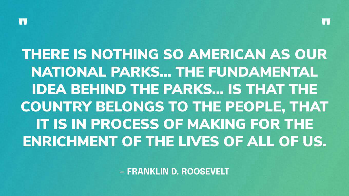 “There is nothing so American as our national parks… The fundamental idea behind the parks… is that the country belongs to the people, that it is in process of making for the enrichment of the lives of all of us.” — Franklin D. Roosevelt