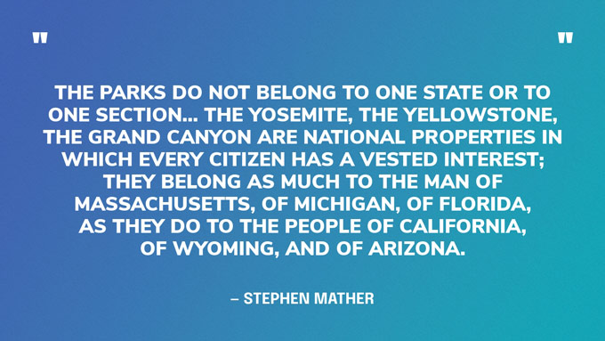 “The parks do not belong to one state or to one section… The Yosemite, the Yellowstone, the Grand Canyon are national properties in which every citizen has a vested interest; they belong as much to the man of Massachusetts, of Michigan, of Florida, as they do to the people of California, of Wyoming, and of Arizona.” — Stephen Mather, first director of the National Park Service‍