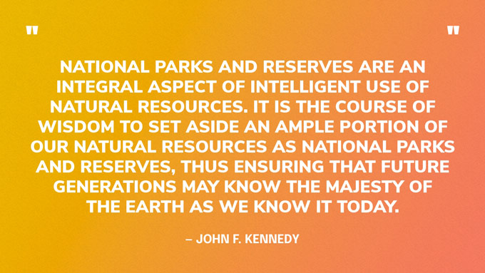 “National parks and reserves are an integral aspect of intelligent use of natural resources. It is the course of wisdom to set aside an ample portion of our natural resources as national parks and reserves, thus ensuring that future generations may know the majesty of the earth as we know it today.” — John F. Kennedy
