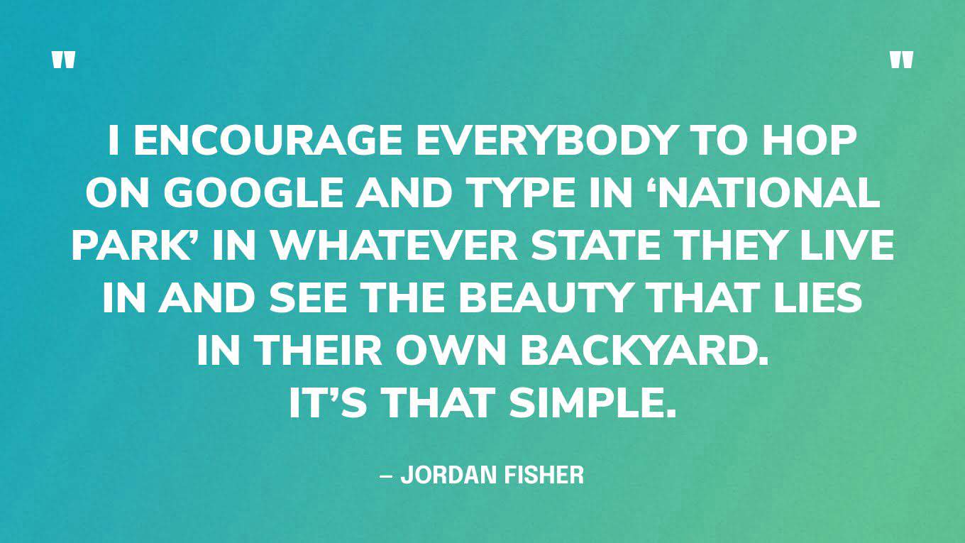 “I encourage everybody to hop on Google and type in ‘national park’ in whatever state they live in and see the beauty that lies in their own backyard. It’s that simple.” — Jordan Fisher‍