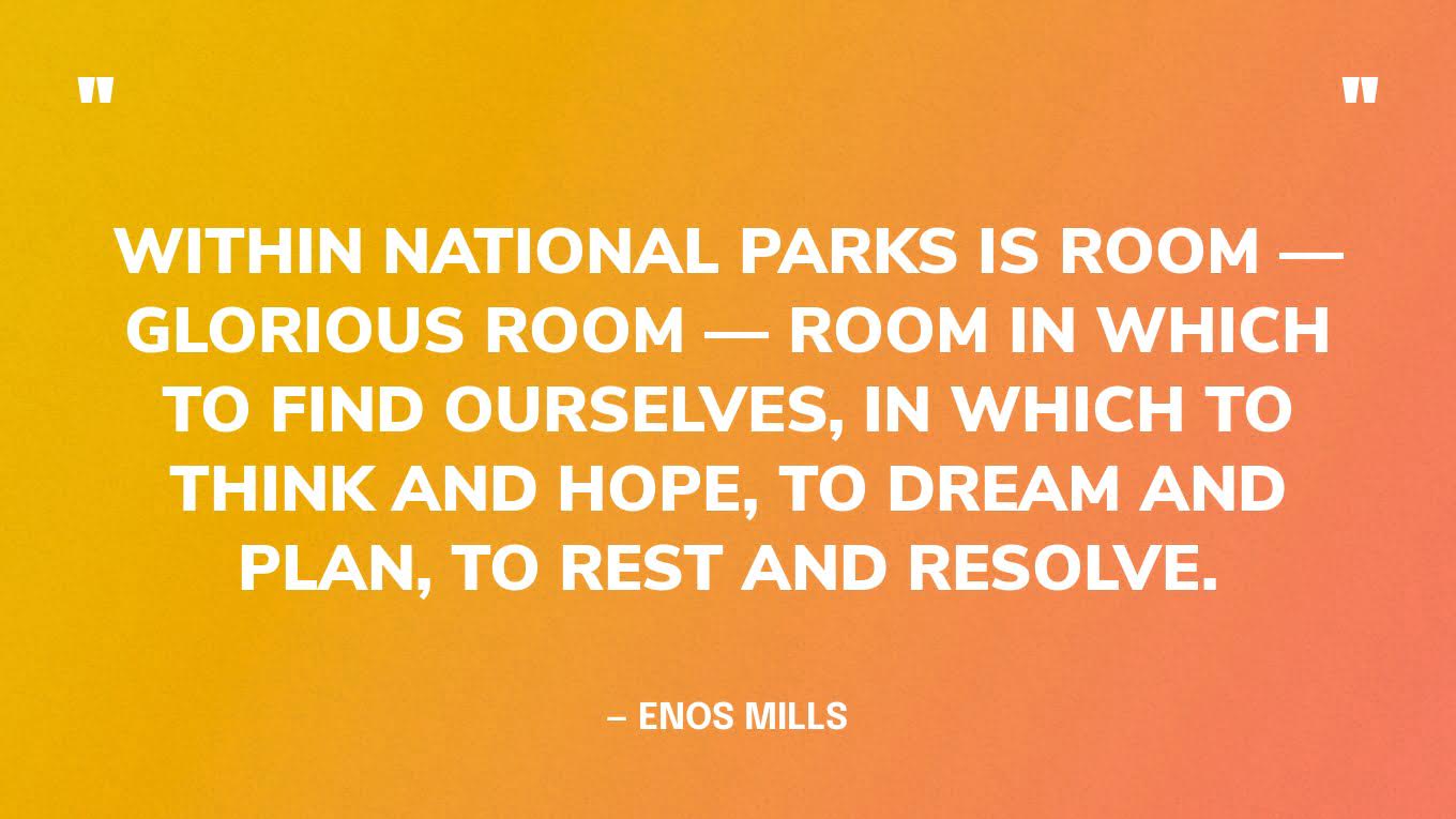“Within National Parks is room — glorious room — room in which to find ourselves, in which to think and hope, to dream and plan, to rest and resolve.” — Enos Mills