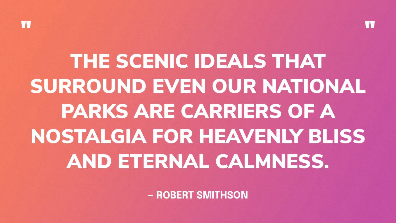 “The scenic ideals that surround even our national parks are carriers of a nostalgia for heavenly bliss and eternal calmness.” — Robert Smithson