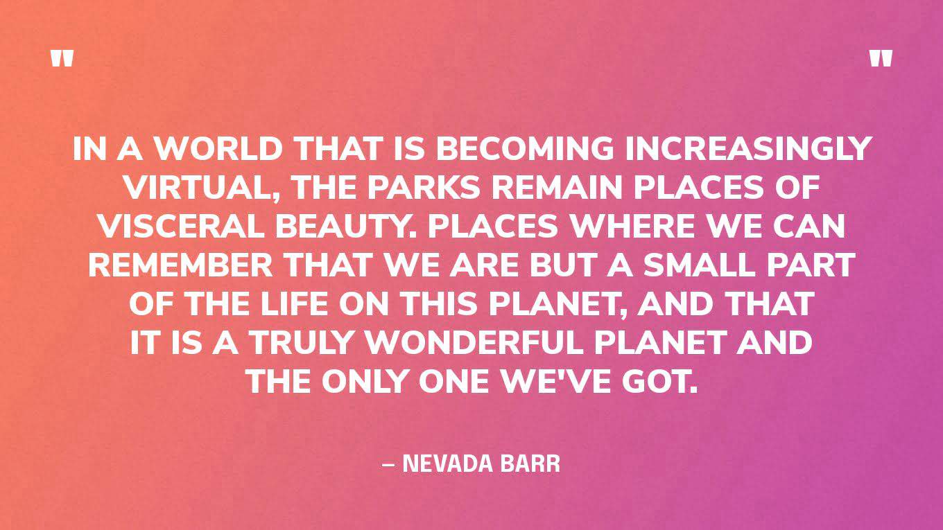 “In a world that is becoming increasingly virtual, the parks remain places of visceral beauty. Places where we can remember that we are but a small part of the life on this planet, and that it is a truly wonderful planet and the only one we've got.” ― Nevada Barr