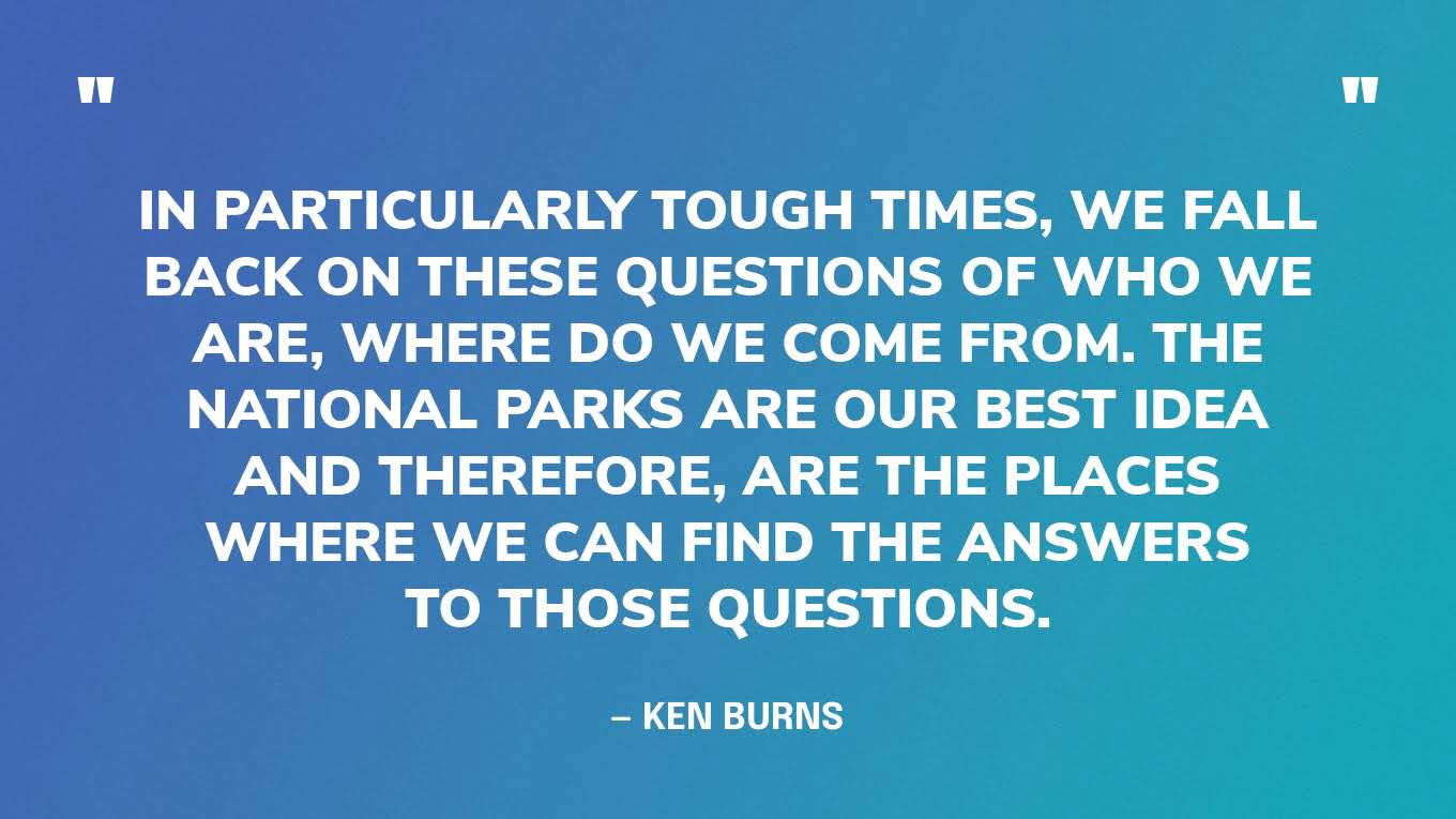 “In particularly tough times, we fall back on these questions of who we are, where do we come from. The national parks are our best idea and therefore, are the places where we can find the answers to those questions.” — Ken Burns, in an interview with Frommer’s