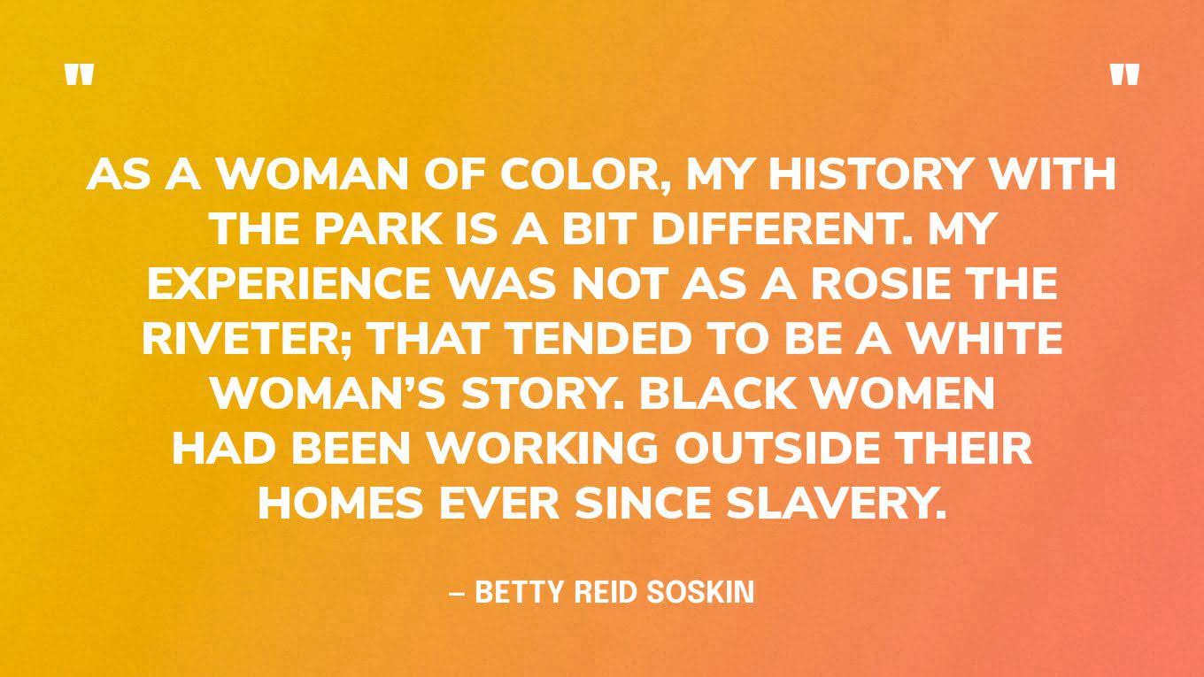 “As a woman of color, my history with the park is a bit different. My experience was not as a Rosie the Riveter; that tended to be a white woman’s story. Black women had been working outside their homes ever since slavery.”— Betty Reid Soskin, oldest National Park Ranger in the United States