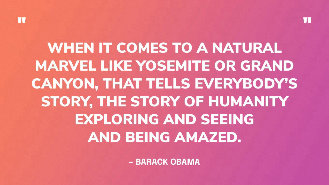 “When it comes to a natural marvel like Yosemite or Grand Canyon, that tells everybody’s story, the story of humanity exploring and seeing and being amazed.” — Barack Obama, in an interview with National Geographic