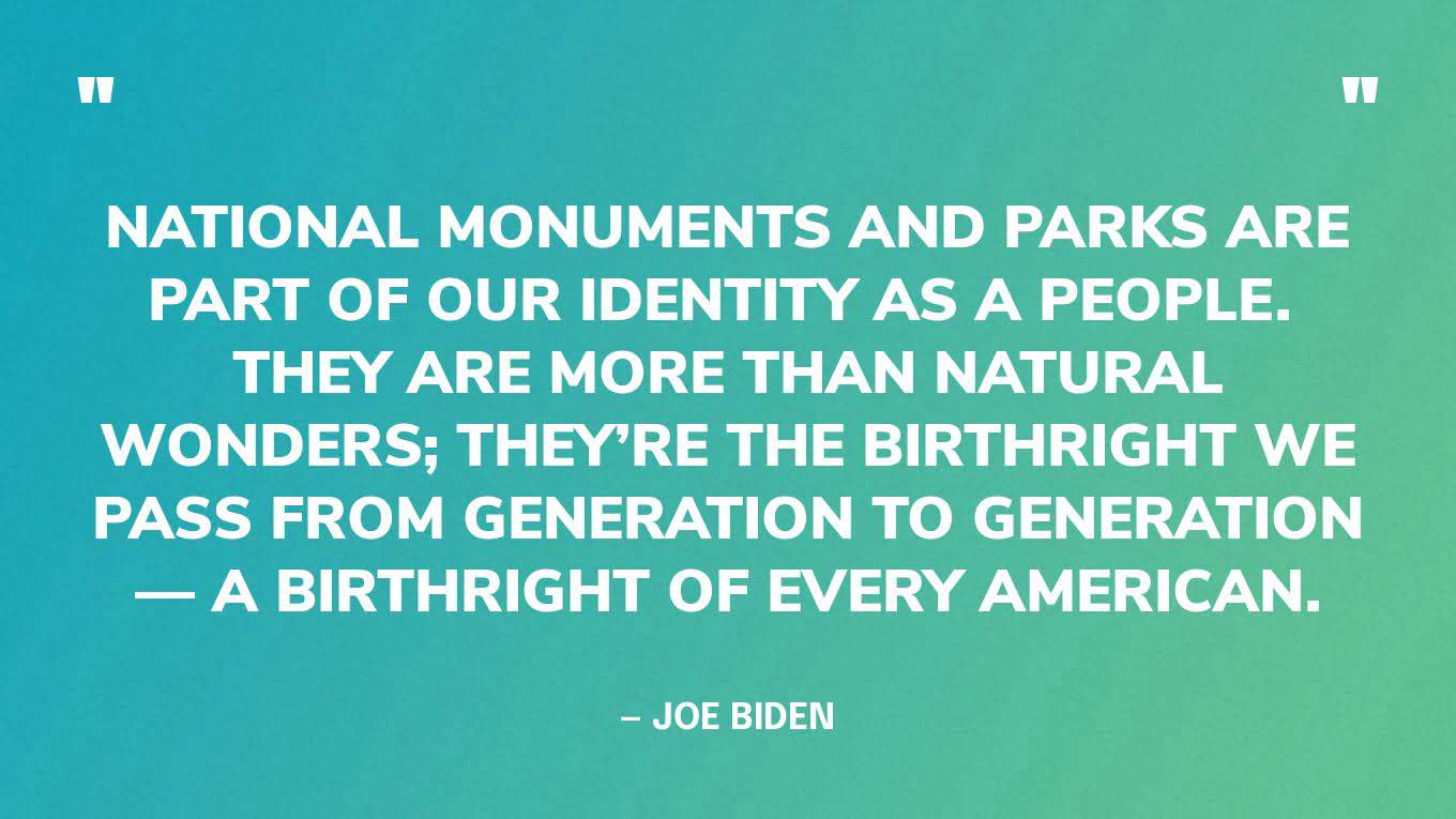 “National monuments and parks are part of our identity as a people.  They are more than natural wonders; they’re the birthright we pass from generation to generation — a birthright of every American.” — Joe Biden, in a speech on Restoring Protections for National Monuments
