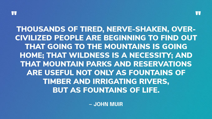 “Thousands of tired, nerve-shaken, over-civilized people are beginning to find out that going to the mountains is going home; that wildness is a necessity; and that mountain parks and reservations are useful not only as fountains of timber and irrigating rivers, but as fountains of life.” — John Muir