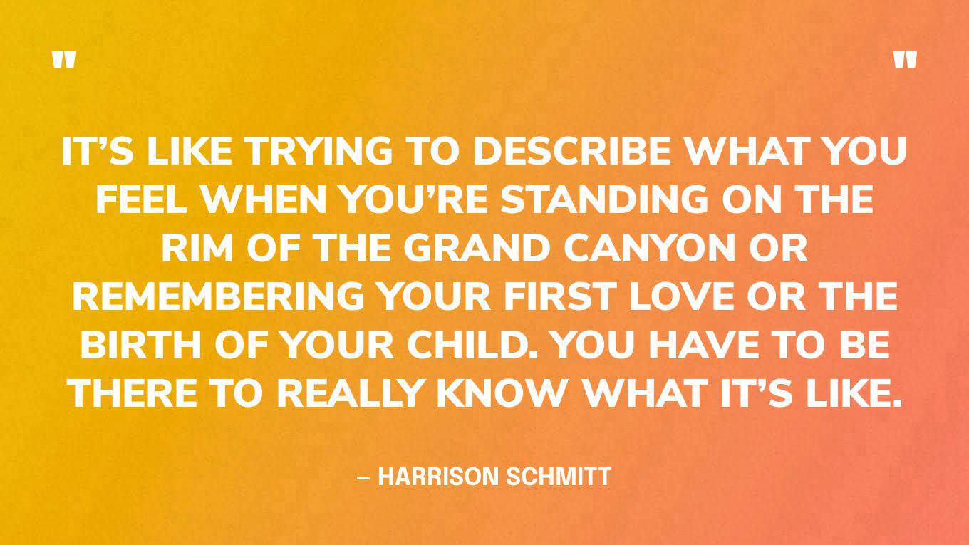 “It’s like trying to describe what you feel when you’re standing on the rim of the Grand Canyon or remembering your first love or the birth of your child. You have to be there to really know what it’s like.” — Harrison Schmitt