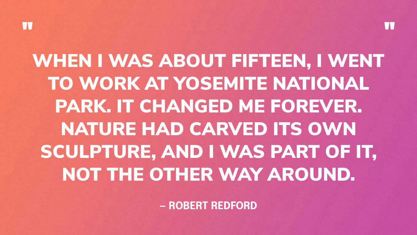 “When I was about fifteen, I went to work at Yosemite National Park. It changed me forever. Nature had carved its own sculpture, and I was part of it, not the other way around.” — Robert Redford‍