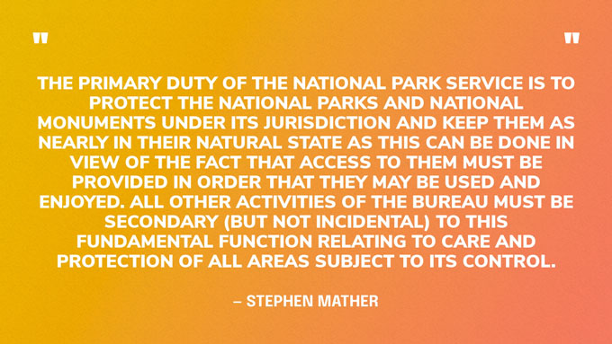 “The primary duty of the National Park Service is to protect the national parks and national monuments under its jurisdiction and keep them as nearly in their natural state as this can be done in view of the fact that access to them must be provided in order that they may be used and enjoyed. All other activities of the bureau must be secondary (but not incidental) to this fundamental function relating to care and protection of all areas subject to its control.” — Stephen Mather, first director of the National Park Service
