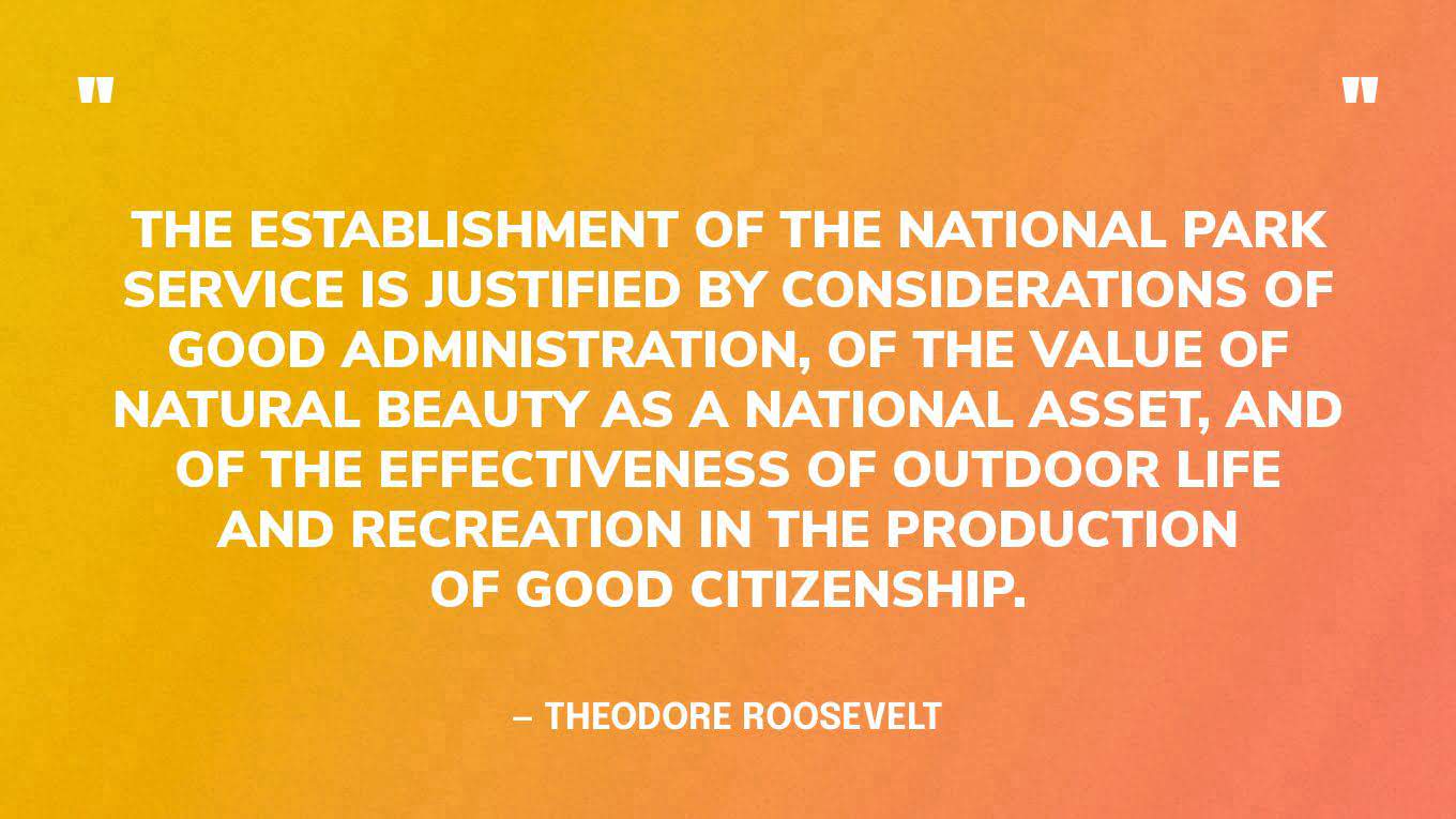 “The establishment of the National Park Service is justified by considerations of good administration, of the value of natural beauty as a National asset, and of the effectiveness of outdoor life and recreation in the production of good citizenship.” — Theodore Roosevelt
