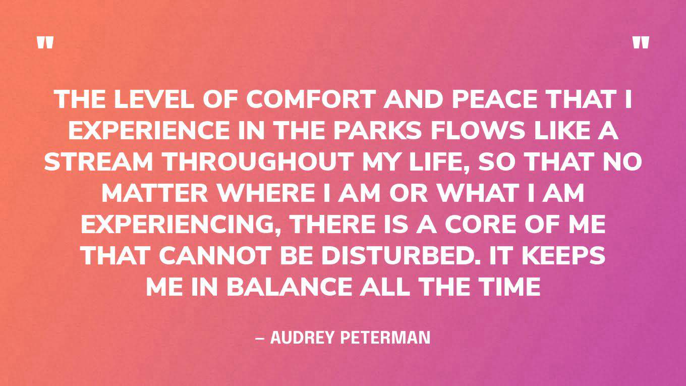 “The level of comfort and peace that I experience in the parks flows like a stream throughout my life, so that no matter where I am or what I am experiencing, there is a core of me that cannot be disturbed. It keeps me in balance all the time.” — Audrey Peterman