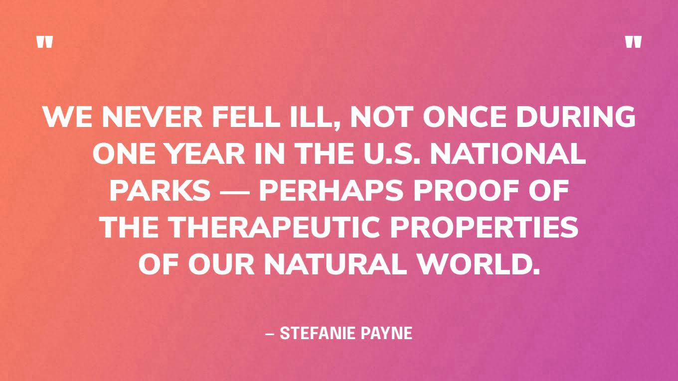 “We never fell ill, not once during one year in the U.S. national parks — perhaps proof of the therapeutic properties of our natural world.” ‍— Stefanie Payne, A Year in the National Parks‍