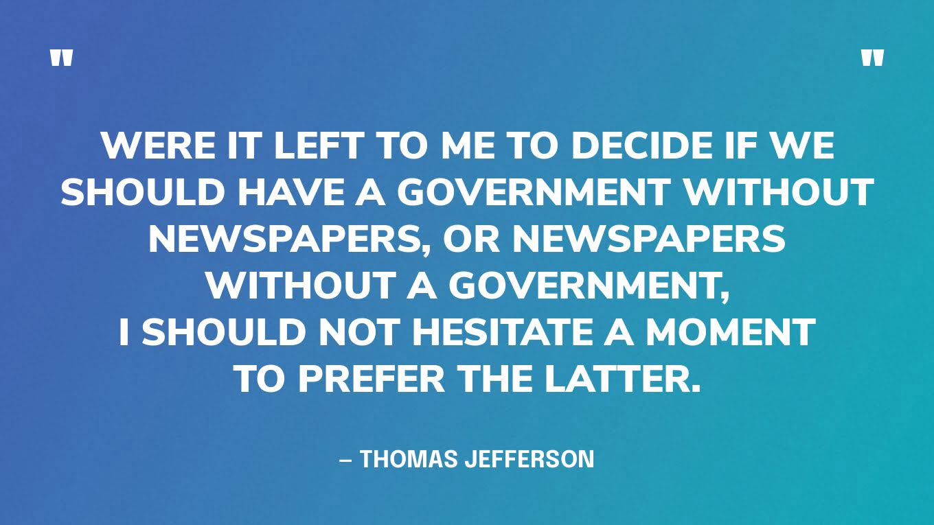 “Were it left to me to decide if we should have a government without newspapers, or newspapers without a government, I should not hesitate a moment to prefer the latter.” — Thomas Jefferson