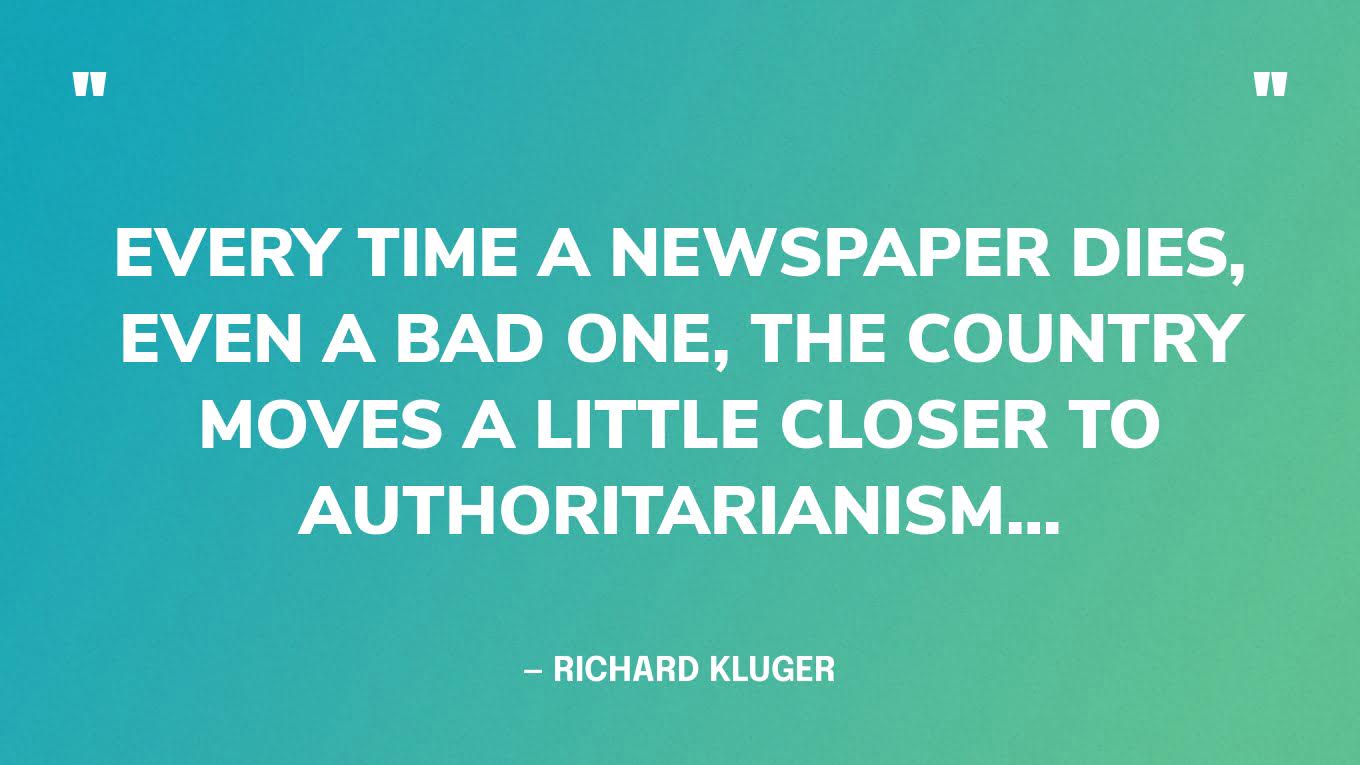 “Every time a newspaper dies, even a bad one, the country moves a little closer to authoritarianism…” — Richard Kluger‍
