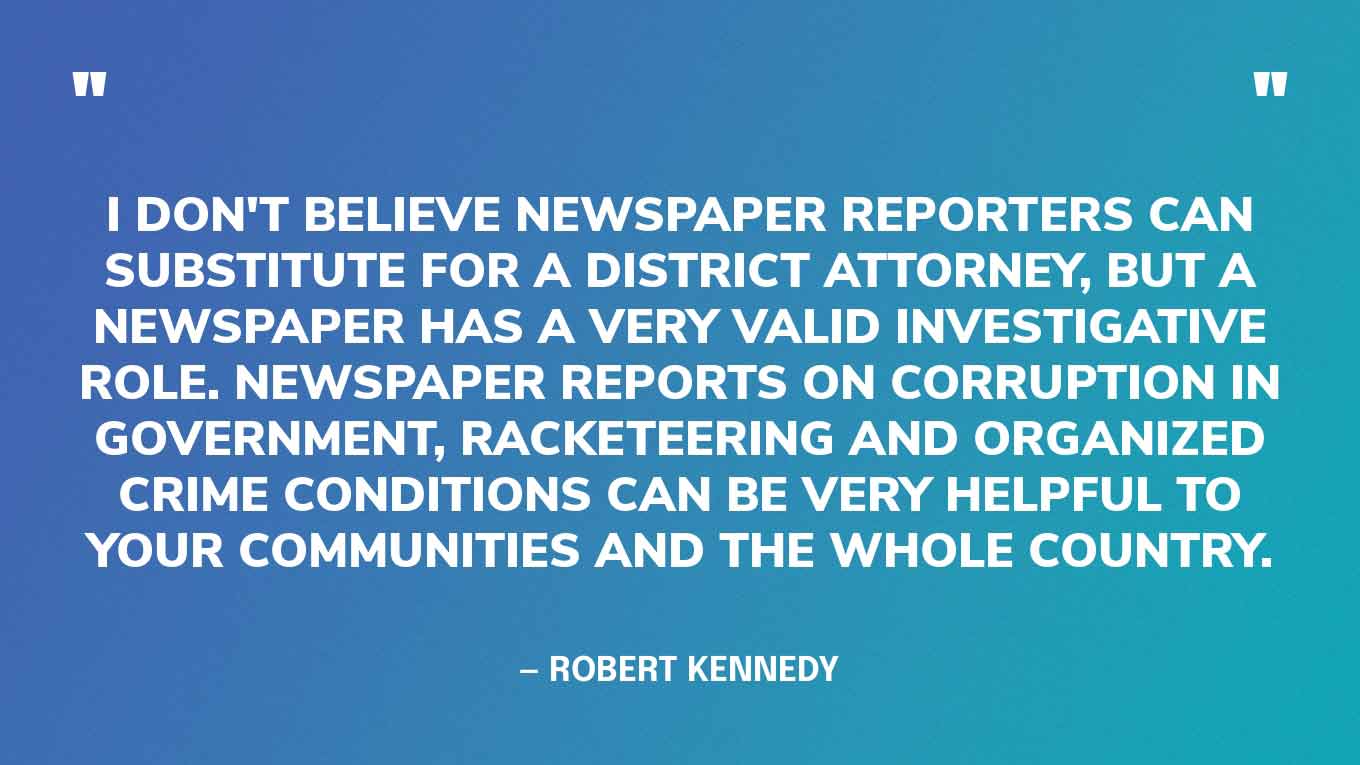 “I don't believe newspaper reporters can substitute for a district attorney, but a newspaper has a very valid investigative role. Newspaper reports on corruption in government, racketeering and organized crime conditions can be very helpful to your communities and the whole country.” — Robert Kennedy