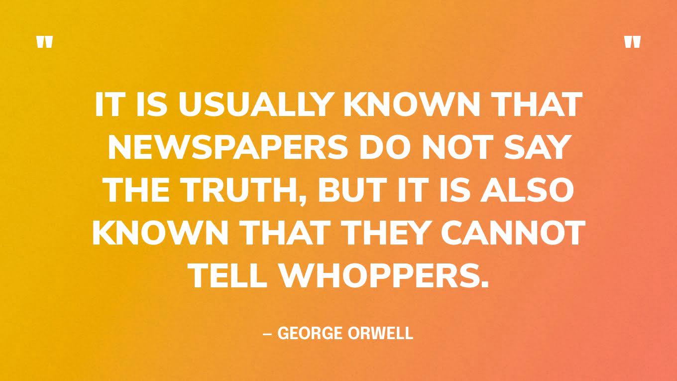 “It is usually known that newspapers do not say the truth, but it is also known that they cannot tell whoppers.” — George Orwell